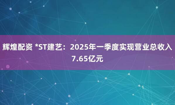 辉煌配资 *ST建艺：2025年一季度实现营业总收入7.65亿元