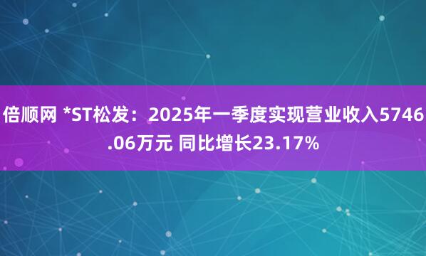 倍顺网 *ST松发：2025年一季度实现营业收入5746.06万元 同比增长23.17%