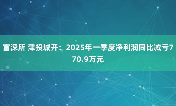 富深所 津投城开：2025年一季度净利润同比减亏770.9万元