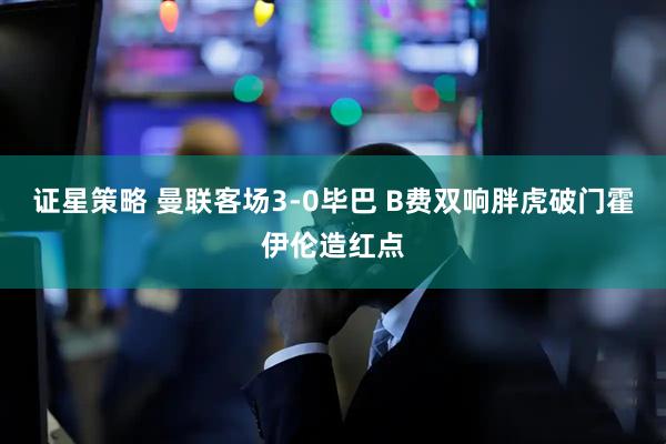 证星策略 曼联客场3-0毕巴 B费双响胖虎破门霍伊伦造红点