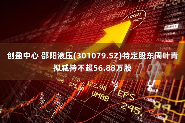 创盈中心 邵阳液压(301079.SZ)特定股东周叶青拟减持不超56.88万股