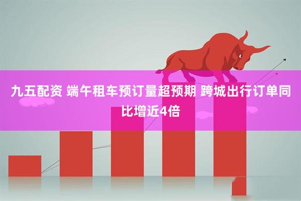 九五配资 端午租车预订量超预期 跨城出行订单同比增近4倍