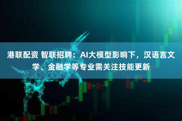 港联配资 智联招聘：AI大模型影响下，汉语言文学、金融学等专业需关注技能更新