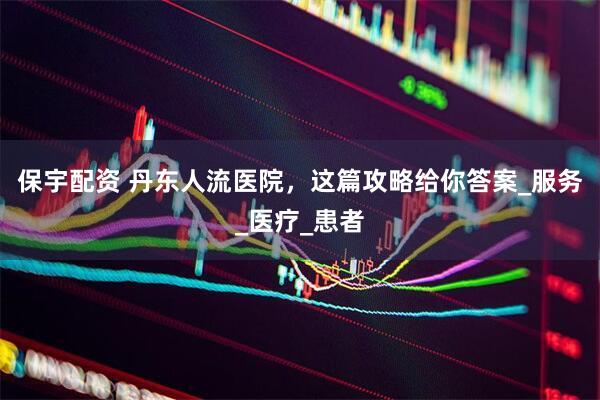 保宇配资 丹东人流医院，这篇攻略给你答案_服务_医疗_患者