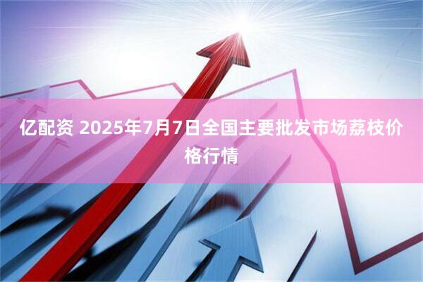 亿配资 2025年7月7日全国主要批发市场荔枝价格行情