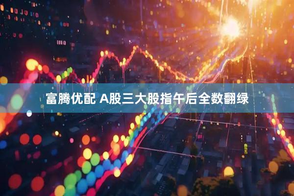 富腾优配 A股三大股指午后全数翻绿