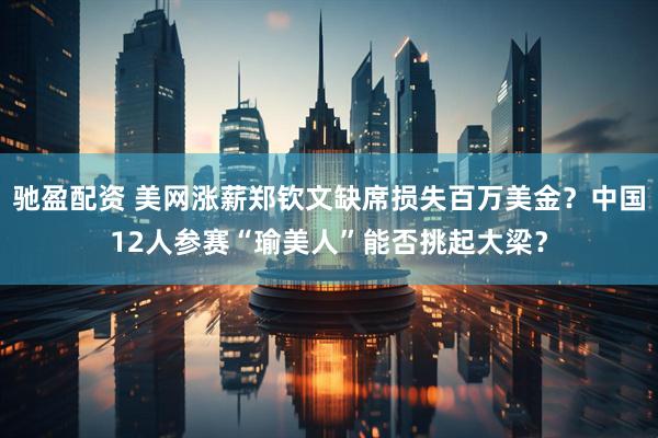 驰盈配资 美网涨薪郑钦文缺席损失百万美金？中国12人参赛“瑜美人”能否挑起大梁？