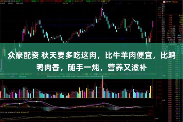 众豪配资 秋天要多吃这肉，比牛羊肉便宜，比鸡鸭肉香，随手一炖，营养又滋补