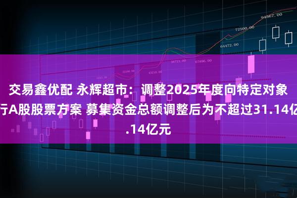 交易鑫优配 永辉超市：调整2025年度向特定对象发行A股股票方案 募集资金总额调整后为不超过31.14亿元