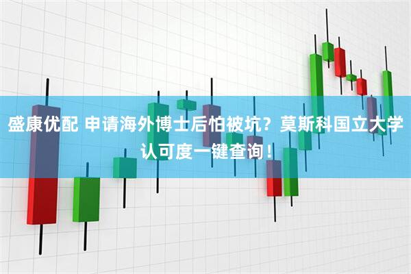 盛康优配 申请海外博士后怕被坑？莫斯科国立大学认可度一键查询！