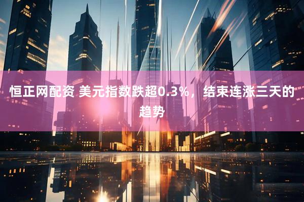恒正网配资 美元指数跌超0.3%，结束连涨三天的趋势