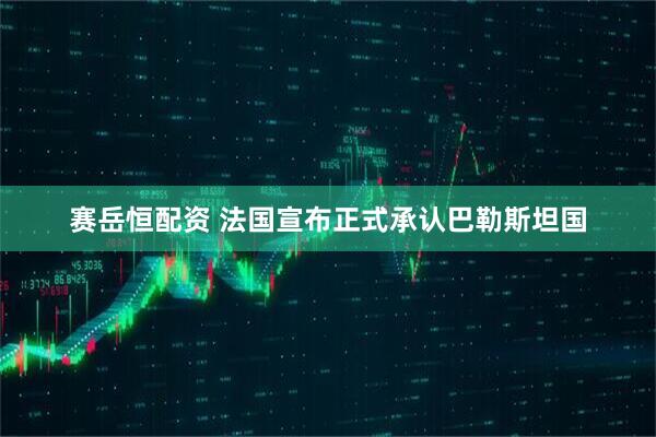 赛岳恒配资 法国宣布正式承认巴勒斯坦国