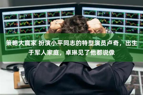 策略大赢家 扮演小平同志的特型演员卢奇，出生于军人家庭，卓琳见了他都说像