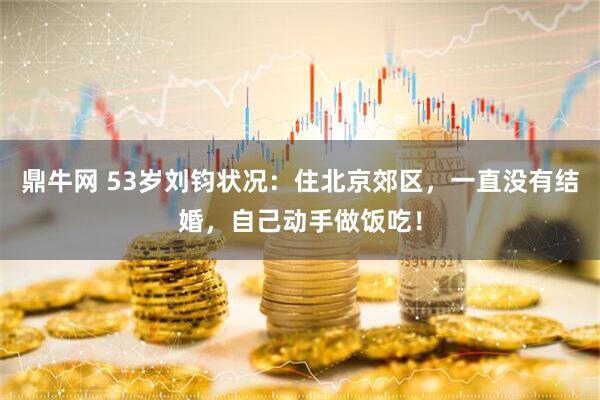 鼎牛网 53岁刘钧状况：住北京郊区，一直没有结婚，自己动手做饭吃！