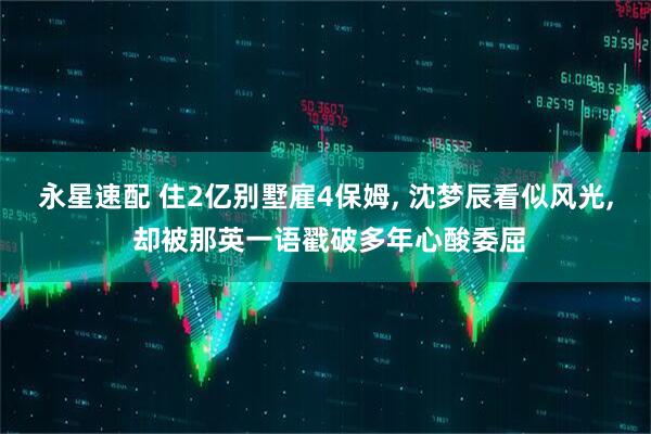 永星速配 住2亿别墅雇4保姆, 沈梦辰看似风光, 却被那英一语戳破多年心酸委屈