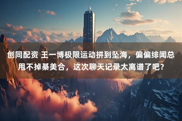 创同配资 王一博极限运动拼到坠海，偏偏绯闻总甩不掉綦美合，这次聊天记录太离谱了吧？
